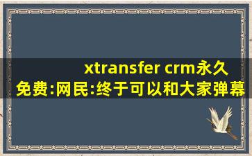 xtransfer crm永久免费:网民:终于可以和大家弹幕互动了！